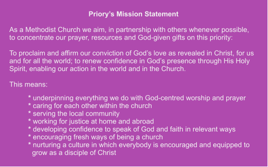 Priory’s Mission Statement  As a Methodist Church we aim, in partnership with others whenever possible,to concentrate our prayer, resources and God-given gifts on this priority:  To proclaim and affirm our conviction of God’s love as revealed in Christ, for us and for all the world; to renew confidence in God’s presence through His Holy Spirit, enabling our action in the world and in the Church.  This means: * underpinning everything we do with God-centred worship and prayer* caring for each other within the church * serving the local community * working for justice at home and abroad * developing confidence to speak of God and faith in relevant ways * encouraging fresh ways of being a church * nurturing a culture in which everybody is encouraged and equipped to  grow as a disciple of Christ