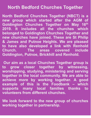 North Bedford Churches Together North Bedford Churches Together (NBCT) is a new group which started after the AGM of Goldington Churches Together on May 16th 2019. It includes all the churches which belonged to Goldington Churches Together and new churches have joined. These are St Philip & James and Putnoe Heights. We are pleased to have also developed a link with Renhold Church.  The areas covered include Goldington, Putnoe, Brickhill and Renhold.   Our aim as a local Churches Together group is to grow closer together by witnessing, worshipping, studying, ministering and serving together in the local community. We are able to achieve more by working together. A good example of this is the Foodbank – which supports many local families thanks to volunteers from different churches. We look forward to the new group of churches working together in partnership.